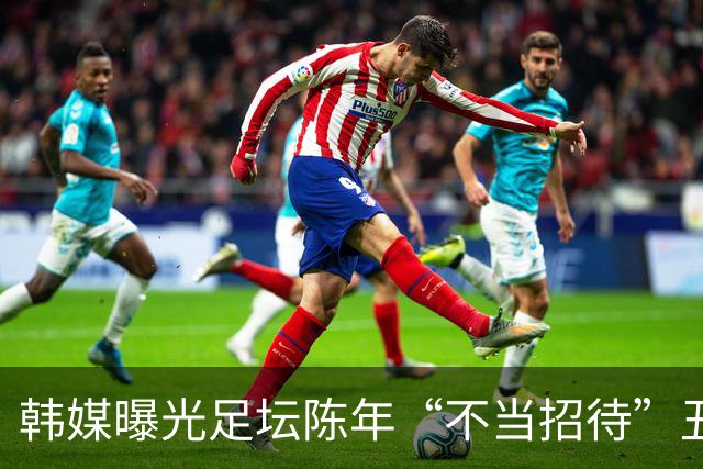 韩媒曝光足坛陈年“不当招待”丑闻 中国足协回应：高度重视