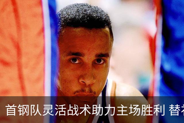 首钢队灵活战术助力主场胜利 替补球员表现突出
