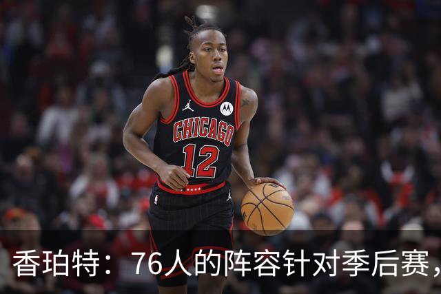 香珀特：76人的阵容针对季后赛，常规赛难以激发热情