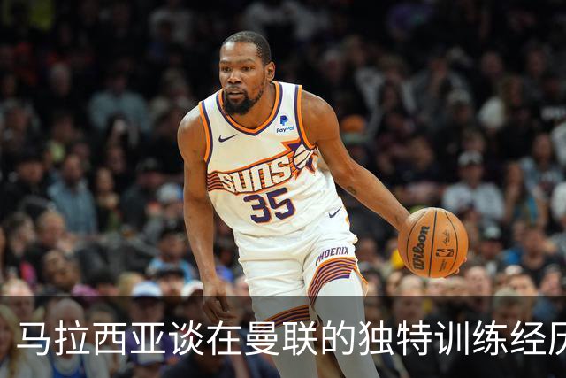 马拉西亚谈在曼联的独特训练经历与未来规划
