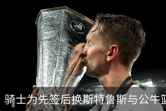 骑士为先签后换斯特鲁斯与公牛篮网接触
