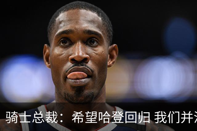 骑士总裁：希望哈登回归 我们并没有交易来MVP哈登&他已足够出色