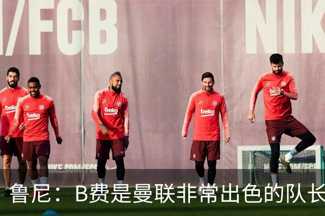 鲁尼：B费是曼联非常出色的队长、领袖 我喜欢B费，他是顶级球员