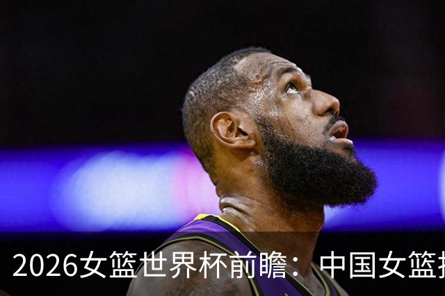 2026女篮世界杯前瞻：中国女篮挑战艰巨