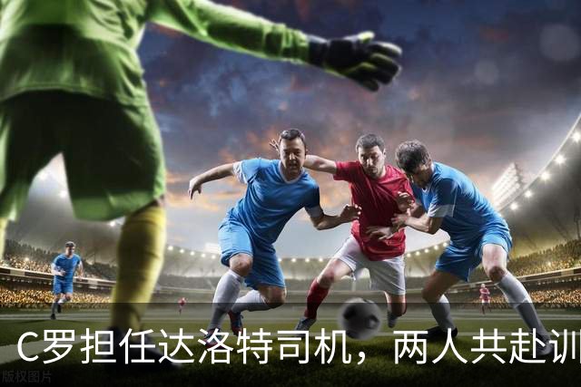 C罗担任达洛特司机，两人共赴训练场