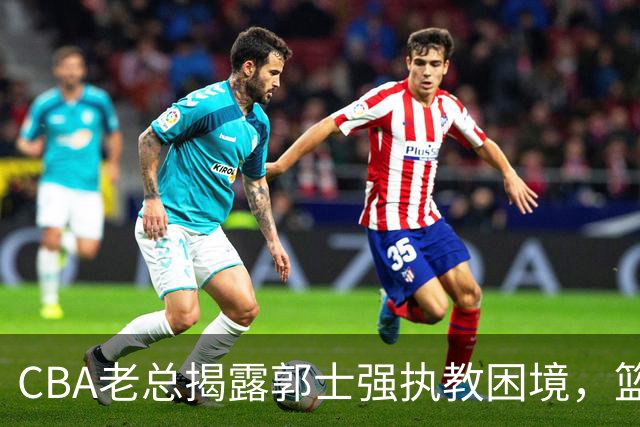 CBA老总揭露郭士强执教困境，篮协却全力支持