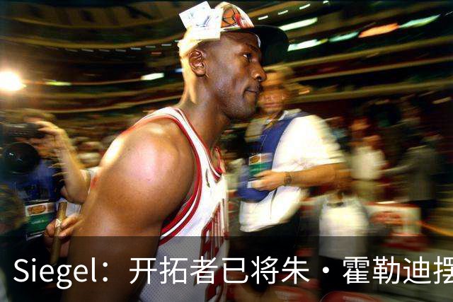 Siegel：开拓者已将朱·霍勒迪摆上货架 多队对霍勒迪表现出兴趣